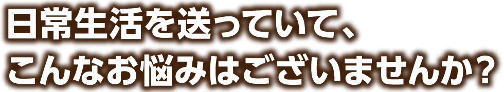 日常生活を送っていて、こんなお悩みはございませんか?